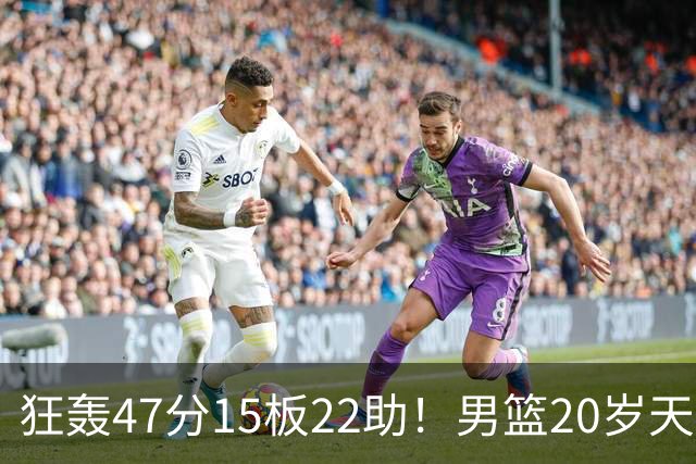 狂轰47分15板22助！男篮20岁天才后卫杀疯了：这2战让他媲美徐杰